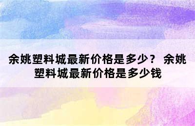 余姚塑料城最新价格是多少？ 余姚塑料城最新价格是多少钱